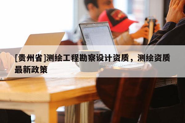 [貴州省]測繪工程勘察設計資質，測繪資質最新政策