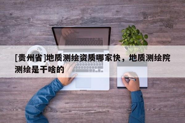 [貴州省]地質測繪資質哪家快，地質測繪院測繪是干啥的