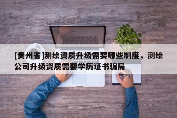 [貴州省]測繪資質升級需要哪些制度，測繪公司升級資質需要學歷證書騙局