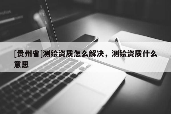 [貴州省]測(cè)繪資質(zhì)怎么解決，測(cè)繪資質(zhì)什么意思