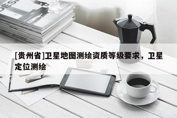[貴州省]衛(wèi)星地圖測(cè)繪資質(zhì)等級(jí)要求，衛(wèi)星定位測(cè)繪