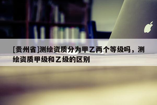 [貴州省]測繪資質分為甲乙兩個等級嗎，測繪資質甲級和乙級的區別