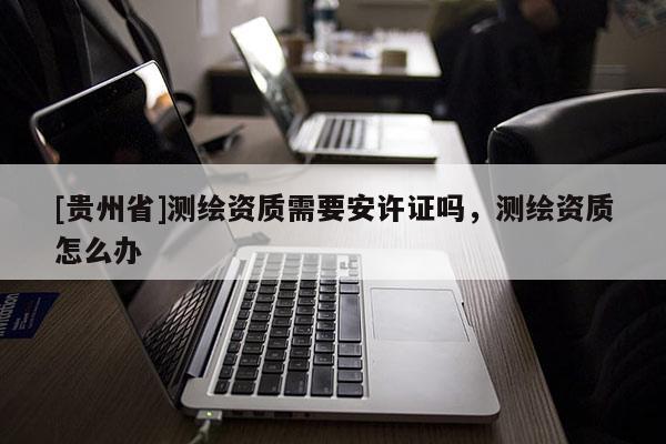 [貴州省]測繪資質需要安許證嗎，測繪資質怎么辦