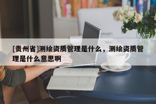 [貴州省]測繪資質管理是什么，測繪資質管理是什么意思啊
