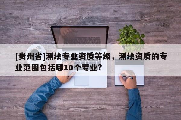 [貴州省]測繪專業資質等級，測繪資質的專業范圍包括哪10個專業?