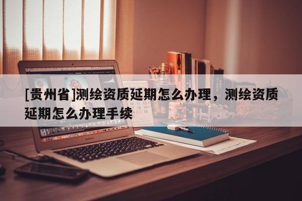 [貴州省]測繪資質延期怎么辦理，測繪資質延期怎么辦理手續