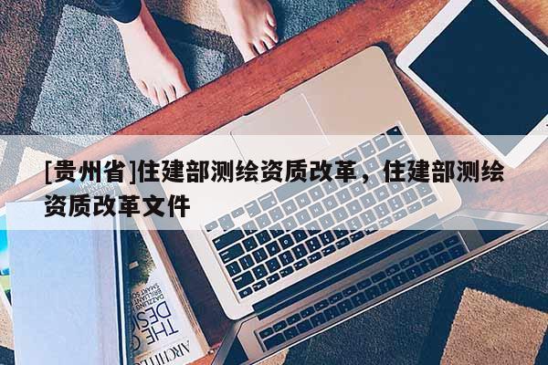 [貴州省]住建部測繪資質改革，住建部測繪資質改革文件