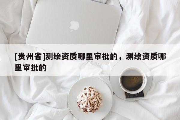 [貴州省]測繪資質(zhì)哪里審批的，測繪資質(zhì)哪里審批的