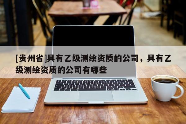 [貴州省]具有乙級測繪資質的公司，具有乙級測繪資質的公司有哪些