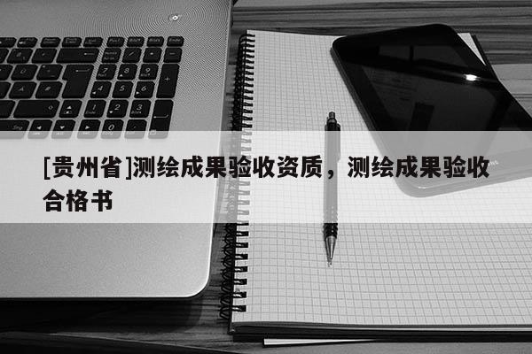 [貴州省]測(cè)繪成果驗(yàn)收資質(zhì)，測(cè)繪成果驗(yàn)收合格書(shū)