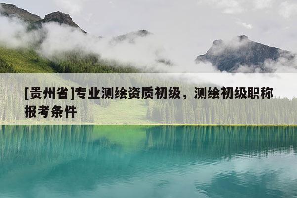 [貴州省]專業測繪資質初級，測繪初級職稱報考條件