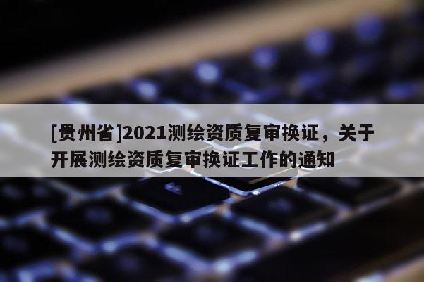 [貴州省]2021測繪資質復審換證，關于開展測繪資質復審換證工作的通知
