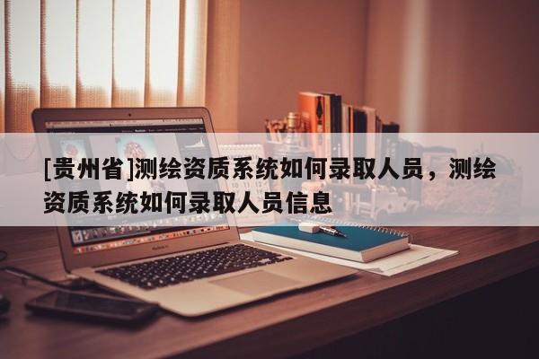 [貴州省]測繪資質系統如何錄取人員，測繪資質系統如何錄取人員信息