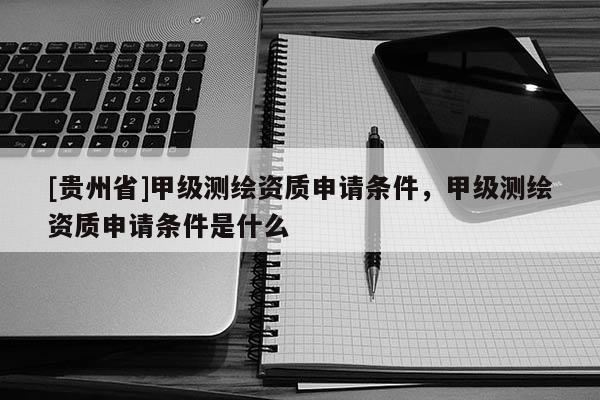 [貴州省]甲級測繪資質申請條件，甲級測繪資質申請條件是什么