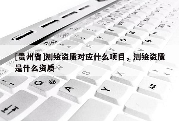 [貴州省]測繪資質對應什么項目，測繪資質是什么資質