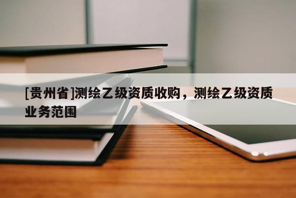 [貴州省]測(cè)繪乙級(jí)資質(zhì)收購(gòu)，測(cè)繪乙級(jí)資質(zhì)業(yè)務(wù)范圍