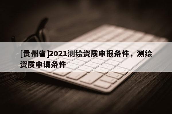 [貴州省]2021測繪資質申報條件，測繪資質申請條件