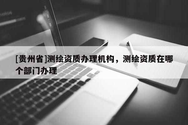 [貴州省]測繪資質辦理機構，測繪資質在哪個部門辦理