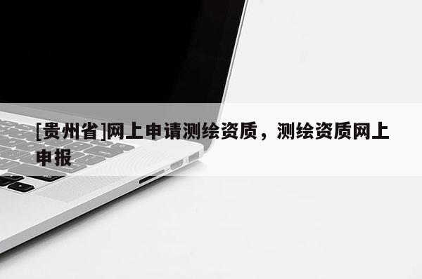 [貴州省]網上申請測繪資質，測繪資質網上申報