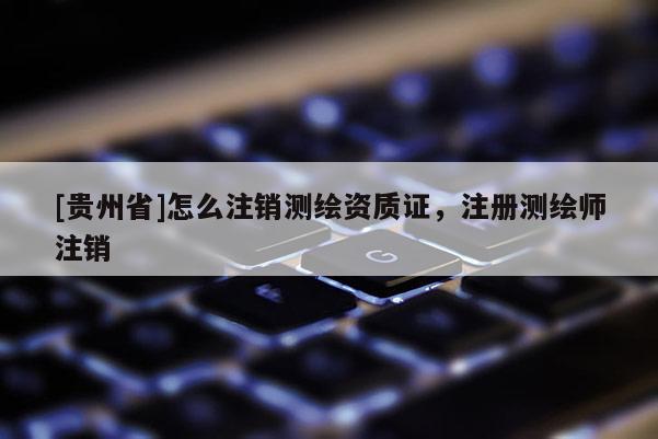 [貴州省]怎么注銷測繪資質證，注冊測繪師注銷