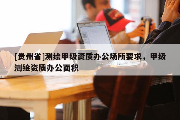 [貴州省]測繪甲級資質辦公場所要求，甲級測繪資質辦公面積
