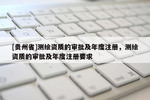 [貴州省]測繪資質(zhì)的審批及年度注冊，測繪資質(zhì)的審批及年度注冊要求