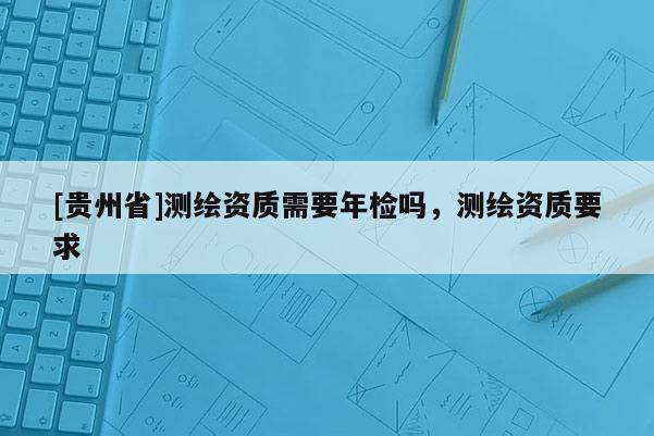 [貴州省]測繪資質需要年檢嗎，測繪資質要求