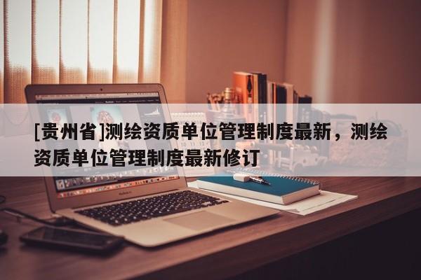[貴州省]測繪資質單位管理制度最新，測繪資質單位管理制度最新修訂