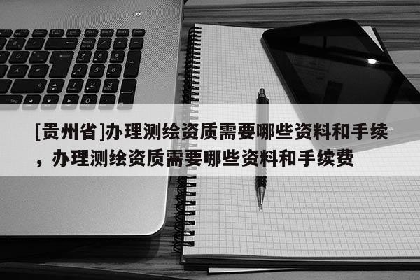 [貴州省]辦理測繪資質需要哪些資料和手續，辦理測繪資質需要哪些資料和手續費