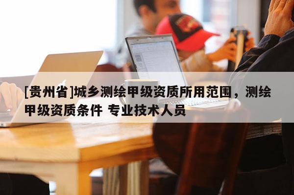 [貴州省]城鄉測繪甲級資質所用范圍，測繪甲級資質條件 專業技術人員