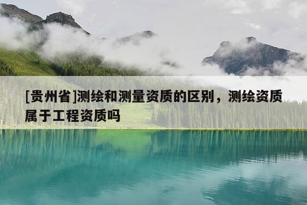 [貴州省]測繪和測量資質的區別，測繪資質屬于工程資質嗎