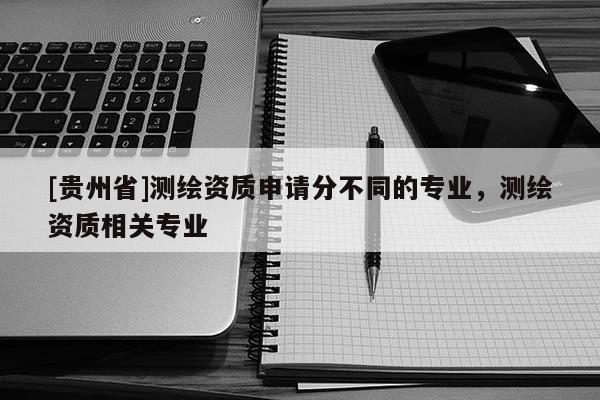 [貴州省]測(cè)繪資質(zhì)申請(qǐng)分不同的專業(yè)，測(cè)繪資質(zhì)相關(guān)專業(yè)