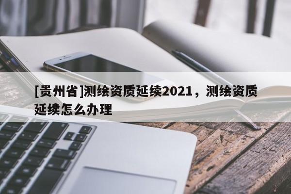 [貴州省]測繪資質延續2021，測繪資質延續怎么辦理
