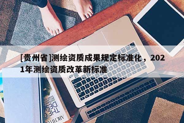 [貴州省]測繪資質成果規定標準化，2021年測繪資質改革新標準