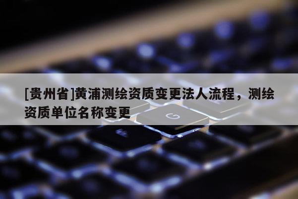 [貴州省]黃浦測繪資質變更法人流程，測繪資質單位名稱變更
