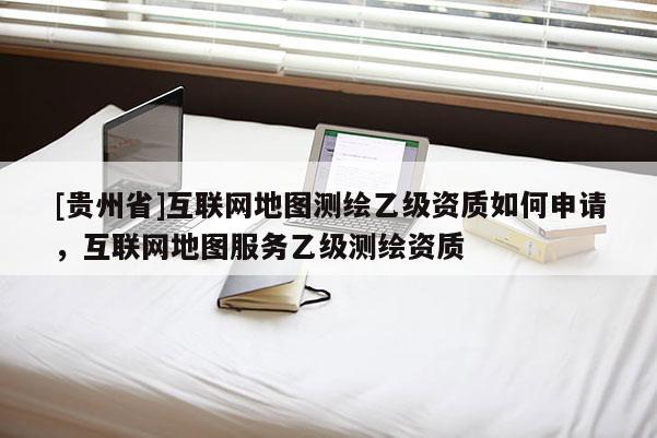 [貴州省]互聯網地圖測繪乙級資質如何申請，互聯網地圖服務乙級測繪資質