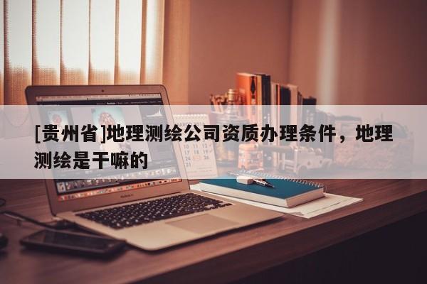 [貴州省]地理測繪公司資質辦理條件，地理測繪是干嘛的