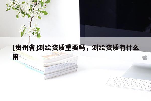 [貴州省]測繪資質重要嗎，測繪資質有什么用