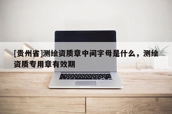 [貴州省]測繪資質章中間字母是什么，測繪資質專用章有效期