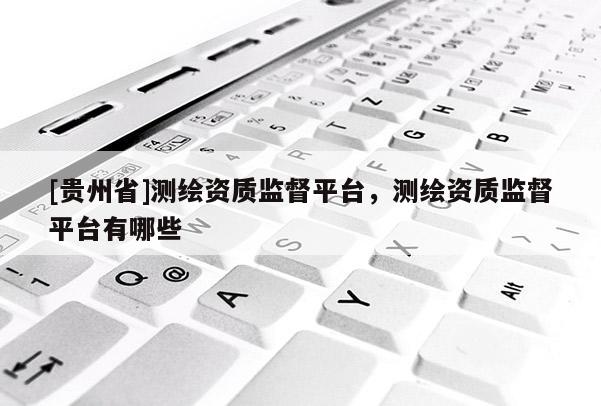 [貴州省]測繪資質監督平臺，測繪資質監督平臺有哪些
