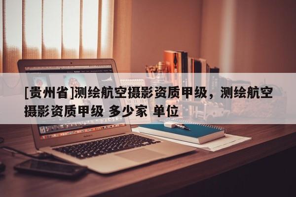 [貴州省]測繪航空攝影資質甲級，測繪航空攝影資質甲級 多少家 單位