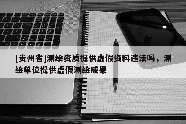 [貴州省]測繪資質(zhì)提供虛假資料違法嗎，測繪單位提供虛假測繪成果