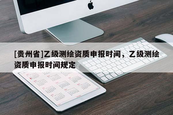 [貴州省]乙級測繪資質申報時間，乙級測繪資質申報時間規(guī)定