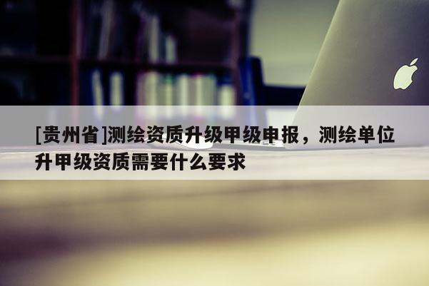 [貴州省]測繪資質升級甲級申報，測繪單位升甲級資質需要什么要求