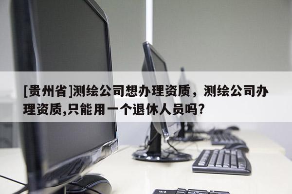 [貴州省]測(cè)繪公司想辦理資質(zhì)，測(cè)繪公司辦理資質(zhì),只能用一個(gè)退休人員嗎?