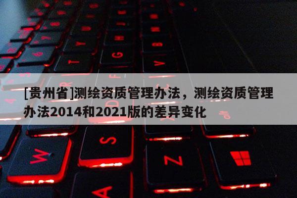 [貴州省]測繪資質(zhì)管理辦法，測繪資質(zhì)管理辦法2014和2021版的差異變化