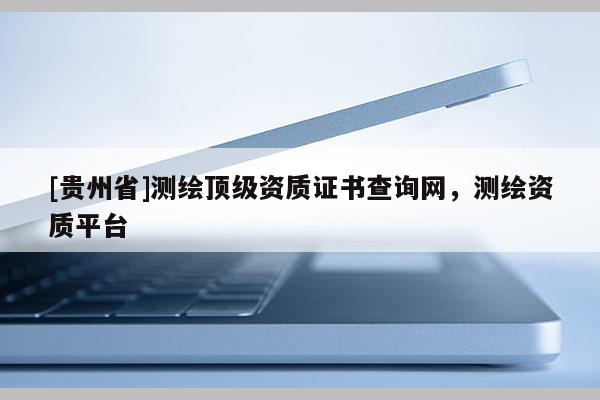 [貴州省]測繪頂級資質證書查詢網，測繪資質平臺