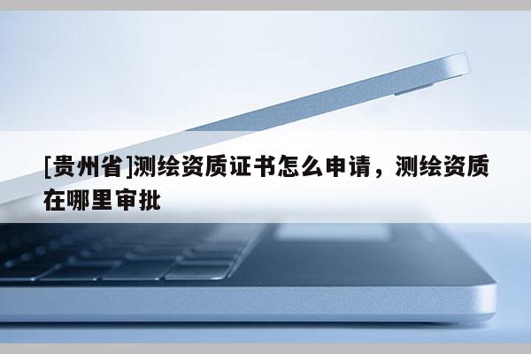 [貴州省]測繪資質證書怎么申請，測繪資質在哪里審批