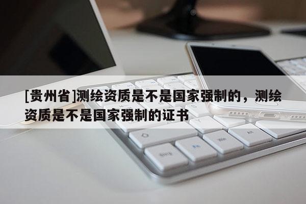 [貴州省]測繪資質是不是國家強制的，測繪資質是不是國家強制的證書