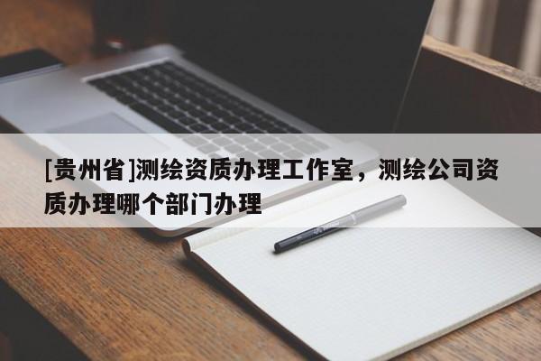 [貴州省]測繪資質(zhì)辦理工作室，測繪公司資質(zhì)辦理哪個部門辦理